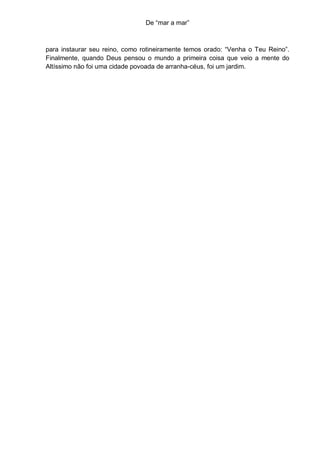De “mar a mar”



para instaurar seu reino, como rotineiramente temos orado: “Venha o Teu Reino”.
Finalmente, quando Deus pensou o mundo a primeira coisa que veio a mente do
Altíssimo não foi uma cidade povoada de arranha-céus, foi um jardim.
 