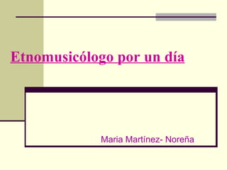 Etnomusicólogo   por   un   día Maria Martínez- Noreña 