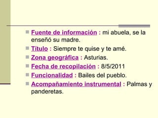 Fuente de información  :  mi abuela, se la enseñó su madre. Título  :  Siempre te quise y te amé. Zona geográfica  :  Asturias. Fecha de recopilación  :  8/5/2011 Funcionalidad  :  Bailes del pueblo. Acompañamiento instrumental  :  Palmas y panderetas. 