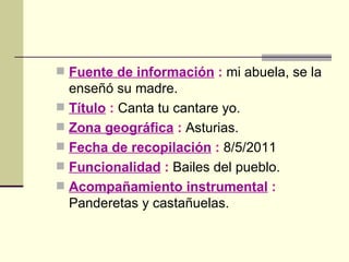 Fuente de información  :  mi abuela, se la enseñó su madre. Título  :  Canta tu cantare yo. Zona geográfica  :  Asturias. Fecha de recopilación  :  8/5/2011 Funcionalidad  :  Bailes del pueblo. Acompañamiento instrumental  :  Panderetas y castañuelas. 