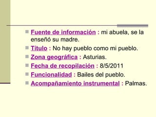 Fuente de información  :  mi abuela, se la enseñó su madre. Título  :  No hay pueblo como mi pueblo. Zona geográfica  :  Asturias. Fecha de recopilación  :  8/5/2011 Funcionalidad  :  Bailes del pueblo.   Acompañamiento instrumental  :  Palmas. 