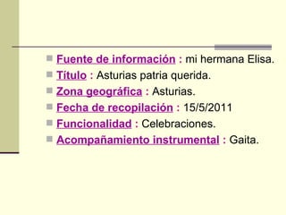 Fuente de información  :  mi hermana Elisa. Título  :  Asturias patria querida. Zona geográfica  :  Asturias. Fecha de recopilación  :  15/5/2011 Funcionalidad  :  Celebraciones. Acompañamiento instrumental  :  Gaita. 