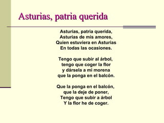 Asturias, patria querida Asturias, patria querida, Asturias de mis amores, Quien estuviera en Asturias En todas las ocasiones. Tengo que subir al árbol,  tengo que coger la flor y dársela a mi morena que la ponga en el balcón. Que la ponga en el balcón,  que la deje de poner, Tengo que subir a árbol Y la flor he de coger. 