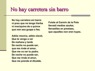 No hay carretera sin barro No hay carretera sin barro ni prau que no tenga hierba ni mociquina de a quince que non sea guapa o fea. Adiós mocina, adiós clavel, Que te vengo a ver De mañana y tarde De noche no puede ser,  que me rinde el amor, Que me va ver tu padre. De noche no puede ser, Que me rinde el amor, Que me prende el Alcalde. Fuiste al Carmín de la Pola llevasti medies azules; llevastiles en prestaes, que aquelles non eren tuyes. 