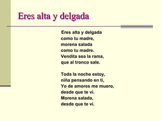 Eres alta y delgada Eres alta y delgada como tu madre, morena salada como tu madre. Vendita sea la rama, que al tronco sale. Toda la noche estoy, niña pensando en ti, Yo de amores me muero, desde que te vi. Morena salada, desde que te vi. 