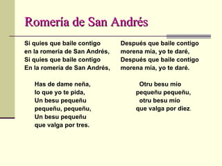 Romería de San Andrés Si quies que baile contigo en la romería de San Andrés, Si quies que baile contigo En la romería de San Andrés, Has de dame neña, lo que yo te pida, Un besu pequeñu pequeñu, pequeñu, Un besu pequeñu que valga por tres. Después que baile contigo morena mía, yo te daré, Después que baile contigo morena mía, yo te daré.  Otru besu mío pequeñu pequeñu, otru besu mío que valga por diez .  
