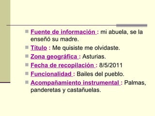 Fuente de información  :   mi abuela, se la enseñó su madre. Título   :  Me quisiste me olvidaste. Zona geográfica  :  Asturias. Fecha de recopilación  :  8/5/2011 Funcionalidad  :  Bailes del pueblo. Acompañamiento instrumental  :  Palmas, panderetas y castañuelas. 