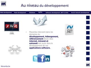 Au niveau du développement
Web development   Flash development   Database   Agility   Software development .NET & JAVA   Social network development




                                  •   Maramba intervient dans les
                                      domaines du
                                      développement, hébergement,
                                      référencement devos sites
                                      internet, intranet et
                                      extranetmais aussi dans le
                                      développement de vos
                                      applications software.




Maramba.be
 