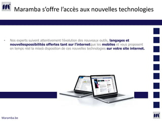 Maramba s’offre l’accès aux nouvelles technologies



 •   Nos experts suivent attentivement l’évolution des nouveaux outils, langages et
     nouvellespossibilités offertes tant sur l’internetque les mobiles et vous proposent
     en temps réel la miseà disposition de ces nouvelles technologies sur votre site internet.




Maramba.be
 