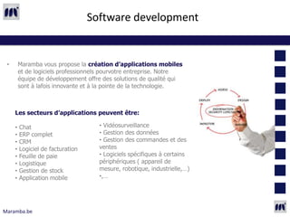 Software development


 •       Maramba vous propose la création d’applications mobiles
         et de logiciels professionnels pourvotre entreprise. Notre
         équipe de développement offre des solutions de qualité qui
         sont à lafois innovante et à la pointe de la technologie.



     Les secteurs d’applications peuvent être:

     •   Chat                        • Vidéosurveillance
     •   ERP complet                 • Gestion des données
     •   CRM                         • Gestion des commandes et des
     •   Logiciel de facturation     ventes
     •   Feuille de paie             • Logiciels spécifiques à certains
     •   Logistique                  périphériques ( appareil de
     •   Gestion de stock            mesure, robotique, industrielle,…)
     •   Application mobile          •,…




Maramba.be
 