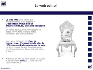 Le web est roi


 •   Le web ROI (avec retour sur
     investissement), c’est possible ?
     C’est encore mieux que ça
     chezMaramba.be, c’est une obligation
     !
     En terme de ROI, nous connaissons les
     pistes à vous faire prendre, faites
     confianceà des professionnels !


 •   Nous vous parlerons de cible, de
     concurrence, d'ergonomie du site, de
     référencement, de campagnes de pub
     car tous ces points sont incontournables
     pour Maramba.be et ils ne sont pas pris à
     la légère.


 •   Maramba.be fera de votre projet un succès
     et fera de vous un ROI... dans tous les
     sens du terme !

Maramba.be
 
