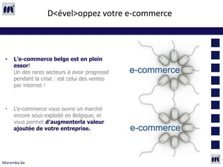 D<ével>oppez votre e-commerce



 •   L’e-commerce belge est en plein
     essor!
     Un des rares secteurs à avoir progressé
     pendant la crise : est celui des ventes
     par internet !



 •   L’e-commerce vous ouvre un marché
     encore sous-exploité en Belgique, et
     vous permet d’augmenterla valeur
     ajoutée de votre entreprise.




Maramba.be
 