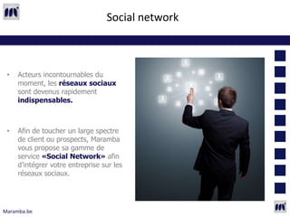 Social network



 •   Acteurs incontournables du
     moment, les réseaux sociaux
     sont devenus rapidement
     indispensables.



 •   Afin de toucher un large spectre
     de client ou prospects, Maramba
     vous propose sa gamme de
     service «Social Network» afin
     d’intégrer votre entreprise sur les
     réseaux sociaux.




Maramba.be
 