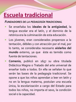Escuela tradicional
FUNDADORES DE LA PEDAGOGÍA TRADICIONAL
 Se enseñaba los ideales de la antigüedad, la
  lengua escolar era el latín, y el dominio de la
  retórica era la culminación de esta educación.
 Los jóvenes, eran considerados propensos a la
  tentación, débiles y con atracción por el mal, por
  lo tanto, se consideraba necesario aislarlos del
  mundo externo, ya que éste es temido como
  fuente de tentaciones.
 Comenio, publicó en 1657 su obra titulada
  Didáctica Magna o Tratado del arte universal de
  enseñar todo a todos. En ella se señalan lo que
  serán las bases de la pedagogía tradicional. Se
  opone a que los niños aprendan a leer en latín y
  no en la lengua materna, postulan una escuela
  única, la escolarización a cargo del Estado para
  todos los niños, no importa el sexo, la condición
  social o la capacidad.
 