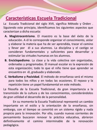 Características Escuela Tradicional
La Escuela Tradicional del siglo XVII, significa Método y Orden .
Siguiendo este principio, identificamos los siguientes aspectos que
caracterizan a dicha escuela:
 A. Magistrocentrismo. El maestro es la base del éxito de la
    educación. A él le corresponde organizar el conocimiento, aislar
    y elaborar la materia que ha de ser aprendida, trazar el camino
    y llevar por él a sus alumnos. La disciplina y el castigo se
    consideran fundamentales y suficientes para desarrollar y
    estimular las virtudes humanas en los alumnos.
 B. Enciclopedismo. La clase y la vida colectiva son organizadas,
    ordenadas y programadas. El manual escolar es la expresión de
    esta organización; todo lo que el niño tiene que aprender se
    encuentra en él, graduado y elaborado.
 C. Verbalismo y Pasividad. El método de enseñanza será el mismo
    para todos los niños y en todas las ocasiones. El repaso y la
    repetición tiene un papel fundamental en este método.
La filosofía de la Escuela Tradicional, da gran importancia a la
transmisión de la cultura y de los conocimientos, considerándolos
de gran utilidad el desarrollo de la personalidad.
        En su momento la Escuela Tradicional representó un cambio
importante en el estilo y la orientación de la enseñanza, sin
embargo, con el tiempo se convirtió en un sistema rígido y nada
propicio para la innovación. Por ello, cuando nuevas corrientes de
pensamiento buscaron renovar la práctica educativa, abrieron
definitivamente el camino interminable de la renovación
pedagógica.
 