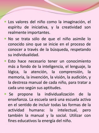  Los valores del niño como la imaginación, el
  espíritu de iniciativa, y la creatividad son
  realmente importantes.
 No se trata sólo de que el niño asimile lo
  conocido sino que se inicie en el proceso de
  conocer a través de la búsqueda, respetando
  su individualidad.
 Esto hace necesario tener un conocimiento
  más a fondo de la inteligencia, el lenguaje, la
  lógica, la atención, la comprensión, la
  memoria, la invención, la visión, la audición, y
  la destreza manual de cada niño, para tratar a
  cada uno según sus aptitudes.
 Se propone la individualización de la
  enseñanza. La escuela será una escuela activa
  en el sentido de incluir todas las formas de la
  actividad humana: la intelectual, pero
  también la manual y la social. Utilizar con
  fines educativos la energía del niño.
 