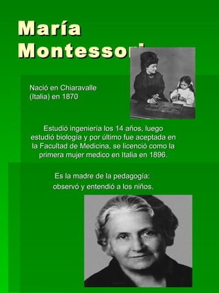 María Montessori Nació en Chiaravalle  (Italia) en 1870 Estudió ingeniería los 14 años, luego estudió biología y por último fue aceptada en la Facultad de Medicina, se licenció como la primera mujer medico en Italia en 1896. Es la madre de la pedagogía:  observó y entendió a los niños. 