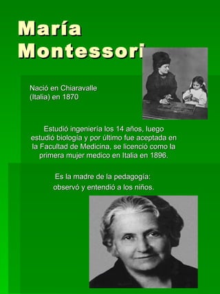 María Montessori Nació en Chiaravalle  (Italia) en 1870 Estudió ingeniería los 14 años, luego estudió biología y por último fue aceptada en la Facultad de Medicina, se licenció como la primera mujer medico en Italia en 1896. Es la madre de la pedagogía:  observó y entendió a los niños. 