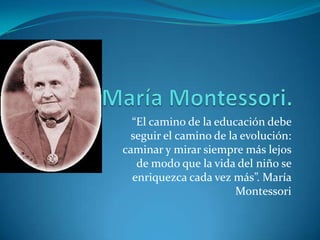 María Montessori. “El camino de la educación debe seguir el camino de la evolución: caminar y mirar siempre más lejos de modo que la vida del niño se enriquezca cada vez más”. María Montessori 