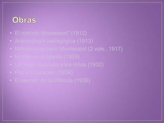 • El método Montessori" (1912)
• Antropología pedagógica (1913)
• Método avanzado Montessori (2 vols., 1917)
• El niño en la Iglesia (1929)
• La misa explicada a los niños (1932)
• Paz y Educación (1934)
• El secreto de la infancia (1936)
 