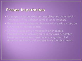 • La mayor señal del éxito de un profesor es poder decir:
"Ahora los niños trabajan como si yo no existiera“
• Ésta es nuestra obligación hacia el niño: darle un rayo de
luz, y seguir nuestro camino
• El niño, guiado por un maestro interior trabaja
infatigablemente con alegría para construir al hombre.
Nosotros educadores, sólo podemos ayudar... Así
daremos testimonio del nacimiento del hombre nuevo
 