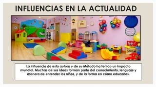 INFLUENCIAS EN LA ACTUALIDAD
La influencia de esta autora y de su Método ha tenido un impacto
mundial. Muchas de sus ideas forman parte del conocimiento, lenguaje y
manera de entender los niños, y de la forma en cómo educarlos.
 