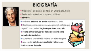 BIOGRAFÍA
Nació el 31 de agosto de 1870 en Chiaravalle, Italia.
Pertenecía a la clase burguesa católica
Estudios:
Fue a la escuela de niñas hasta los 12 años
Decidió entrar a la escuela vocacional, noticia que
disgustó a su padre. Reglas especiales para ella.
Fue la primera mujer de Italia que entró en la
escuela de Medicina.
Durante la Universidad recibió un trato desigual
Más tarde, estudió antropología y obtuvo un
doctorado en filosofía.
 
