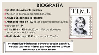 BIOGRAFÍA
Se afilió al movimiento feminista.
Mussolini la distinguió miembro honorario
Acusó públicamente al fascismo
Abandonó Italia en 1933 al ser clausuradas sus escuelas.
Regresó en 1947
Entre 1898 y 1900 trabajó con niños considerados
perturbados mentalmente.
Murió el 6 de mayo 1952, cuando tenía 83 años.
Montessori podría definirse como educadora, científica,
médica, psiquiatra, filósofa, psicóloga, devota católica,
feminista y humanista italiana.
 