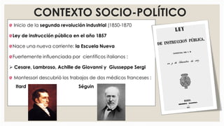 CONTEXTO SOCIO-POLÍTICO
Inicio de la segunda revolución industrial (1850-1870
Ley de instrucción pública en el año 1857
Nace una nueva corriente: la Escuela Nueva
Fuertemente influenciada por científicos italianos :
 Cesare, Lambroso, Achille de Giovanni y Giusseppe Sergi
Montessori descubrió los trabajos de dos médicos franceses :
Itard Séguin
 