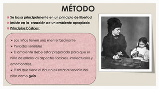 Se basa principalmente en un principio de libertad
Insiste en la creación de un ambiente apropiado
Principios básicos:
MÉTODO
 Los niños tienen una mente fascinante
 Periodos sensibles
 El ambiente debe estar preparado para que el
niño desarrolle los aspectos sociales, intelectuales y
emocionales.
 El rol que tiene el adulto es estar al servicio del
niño como guía
 