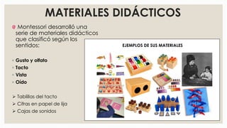 MATERIALES DIDÁCTICOS
Montessori desarrolló una
serie de materiales didácticos
que clasificó según los
sentidos:
◦ Gusto y olfato
◦ Tacto
◦ Vista
◦ Oído
 Tablillas del tacto
 Cifras en papel de lija
 Cajas de sonidos
EJEMPLOS DE SUS MATERIALES
 