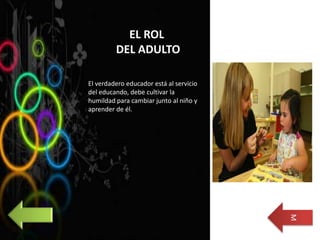 EL ROL
DEL ADULTO
El verdadero educador está al servicio
del educando, debe cultivar la
humildad para cambiar junto al niño y
aprender de él.
M
 