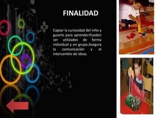 FINALIDAD
Captar la curiosidad del niño y
guiarlo para aprender.Pueden
ser utilizados de forma
individual y en grupo.Asegura
la comunicación y el
intercambio de ideas.
 