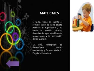MATERIALES
El tacto. Tiene en cuenta el
sentido táctil de cada objeto
(tablillas y rugosidades), así
como el sentido térmico
(botellas de agua de diferente
temperatura y la percepción
de las formas).
La vista. Percepción de
dimensiones, colores,
volúmenes y formas. Gallardo
Ponciano, Juan José
 
