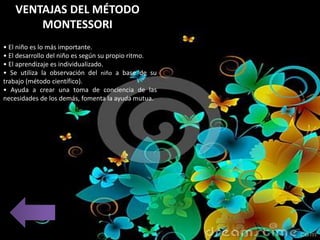 • El niño es lo más importante.
• El desarrollo del niño es según su propio ritmo.
• El aprendizaje es individualizado.
• Se utiliza la observación del niño a base de su
trabajo (método científico).
• Ayuda a crear una toma de conciencia de las
necesidades de los demás, fomenta la ayuda mutua.
VENTAJAS DEL MÉTODO
MONTESSORI
 