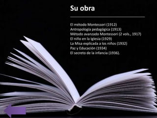Su obra
______________________________________
El método Montessori (1912)
Antropología pedagógica (1913)
Método avanzado Montessori (2 vols., 1917)
El niño en la Iglesia (1929)
La Misa explicada a los niños (1932)
Paz y Educación (1934)
El secreto de la infancia (1936).
 