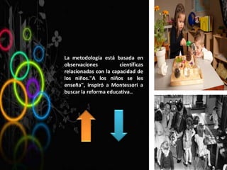 La metodología está basada en
observaciones científicas
relacionadas con la capacidad de
los niños."A los niños se les
enseña", inspiró a Montessori a
buscar la reforma educativa..
 