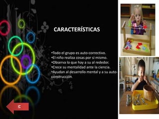 CARACTERÍSTICAS
•Todo el grupo es auto-correctivo.
•El niño realiza cosas por si mismo.
•Observa lo que hay a su al rededor.
•Crece su mentalidad ante la ciencia.
•Ayudan al desarrollo mental y a su auto-
construcción.
M
 