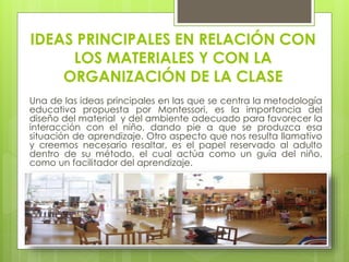 IDEAS PRINCIPALES EN RELACIÓN CON
LOS MATERIALES Y CON LA
ORGANIZACIÓN DE LA CLASE
Una de las ideas principales en las que se centra la metodología
educativa propuesta por Montessori, es la importancia del
diseño del material y del ambiente adecuado para favorecer la
interacción con el niño, dando pie a que se produzca esa
situación de aprendizaje. Otro aspecto que nos resulta llamativo
y creemos necesario resaltar, es el papel reservado al adulto
dentro de su método, el cual actúa como un guía del niño,
como un facilitador del aprendizaje.
 