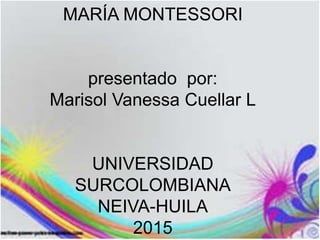 MARÍA MONTESSORI
presentado por:
Marisol Vanessa Cuellar L
UNIVERSIDAD
SURCOLOMBIANA
NEIVA-HUILA
2015
 