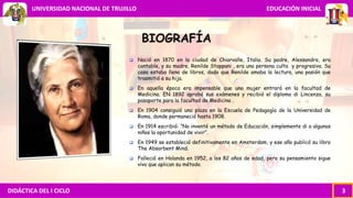 DIDÁCTICA DEL I CICLO 3
UNIVERSIDAD NACIONAL DE TRUJILLO EDUCACIÓN INICIAL
BIOGRAFÍA
 Nació en 1870 en la ciudad de Chiarvalle, Italia. Su padre, Alessandro, era
contable, y su madre, Renilde Stoppani , era una persona culta y progresiva. Su
casa estaba llena de libros, dado que Renilde amaba la lectura, una pasión que
trasmitió a su hija.
 En aquella época era impensable que una mujer entrará en la facultad de
Medicina. EN 1892 aprobó sus exámenes y recibió el diploma di Lincenza, su
pasaporte para la facultad de Medicina .
 En 1904 consiguió una plaza en la Escuela de Pedagogía de la Universidad de
Roma, donde permaneció hasta 1908.
 En 1914 escribió: “No inventé un método de Educación, simplemente di a algunos
niños la oportunidad de vivir”.
 En 1949 se estableció definitivamente en Amsterdam, y ese año publicó su libro
The Absorbent Mind.
 Falleció en Holanda en 1952, a los 82 años de edad, pero su pensamiento sigue
vivo que aplican su método.
 