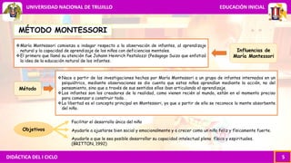 DIDÁCTICA DEL I CICLO 5
UNIVERSIDAD NACIONAL DE TRUJILLO EDUCACIÓN INICIAL
MÉTODO MONTESSORI
María Montessori comienza a indagar respecto a la observación de infantes, al aprendizaje
natural y la capacidad de aprendizaje de los niños con deficiencias mentales.
El primero que llamó su atención fue Johann Heinrich Pestalozzi (Pedagogo Suizo que enfatizó
la idea de la educación natural de los infantes.
Nace a partir de las investigaciones hechas por María Montessori a un grupo de infantes internados en un
psiquiátrico, mediante observaciones se dio cuenta que estos niños aprendían mediante la acción, no del
pensamiento, sino que a través de sus sentidos ellos iban articulando el aprendizaje.
Los infantes son los creadores de la realidad, como vienen recién al mundo, están en el momento preciso
para comenzar a construir todo. .
La libertad es el concepto principal en Montessori, ya que a partir de ella se reconoce la mente absorbente
del niño.
Objetivos
Facilitar el desarrollo único del niño
Ayudarle a ajustarse bien social y emocionalmente y a crecer como un niño feliz y físicamente fuerte.
Ayudarle a que le sea posible desarrollar su capacidad intelectual plena física y espirituales.
(BRITTON, 1992)
Influencias de
María Montessori
Método
 