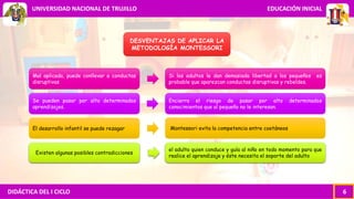 DIDÁCTICA DEL I CICLO 6
UNIVERSIDAD NACIONAL DE TRUJILLO EDUCACIÓN INICIAL
DESVENTAJAS DE APLICAR LA
METODOLOGÍA MONTESSORI
Mal aplicada, puede conllevar a conductas
disruptivas
Se pueden pasar por alto determinados
aprendizajes.
El desarrollo infantil se puede rezagar
Existen algunas posibles contradicciones
Si los adultos le dan demasiada libertad a los pequeños es
probable que aparezcan conductas disruptivas y rebeldes.
Encierra el riesgo de pasar por alto determinados
conocimientos que al pequeño no le interesan.
Montessori evita la competencia entre coetáneos
el adulto quien conduce y guía al niño en todo momento para que
realice el aprendizaje y éste necesita el soporte del adulto
 
