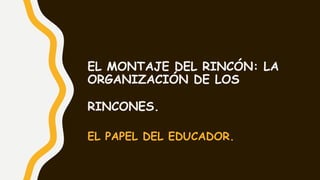 EL MONTAJE DEL RINCÓN: LA
ORGANIZACIÓN DE LOS
RINCONES.
EL PAPEL DEL EDUCADOR.
 