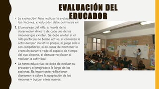 EVALUACIÓN DEL
EDUCADOR
 
• La evaluación: Para realizar la evaluación de
los rincones, el educador debe centrarse en:
1. El progreso del niño, a través de la
observación directa de cada uno de los
rincones que existan. Se debe anotar si el
niño participa de forma activa, si comienza la
actividad por iniciativa propia, si juega solo o
con compañeros, si es capaz de mantener la
atención durante todo el espacio de tiempo
del que dispone, si demuestra placer al
realizar la actividad.
• La tarea educativa: se debe de evaluar su
proceso y el progreso a lo largo de las
sesiones. Es importante reflexionar
diariamente sobre la aceptación de los
rincones y buscar otros nuevos.
 