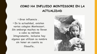 COMO HA INFLUIDO MONTESSORI EN LA
ACTUALIDAD
• Gran influencia .
• En la actualidad, existen
varios colegios Montessori.
Sin embargo muchos no llevan
a cabo su método
íntegramente, inclusive hay
algunos que utilizan su nombre
sin tener en cuenta su
filosofía.
 