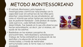 METODO MONTESSORIANO
• El método Montessori esta basado en
investigaciones cientificas relacionadas con la
capacidad (casi sin esfuerzo) de los niños para
absorber conocimiento de sus alrededores, así
como el interés que estos tenían por materiales
que se pudieran manipular. Cada pedazo de equipo,
cada ejercicio, cada método montessori
desarrollado, fue basado en lo que ella observo que
hacían naturalmente, es decir, por si mismos, sin
ayuda de los adultos. 
• Basándose en los mismos conceptos de
pierocentrismo, individualidad y autoeducacion
trabajo de forma sistemática la educación de los
sentidos y la educación de los procesos
intelectuales, a través de materiales
estructurados como la torre rosa o el tablero
excavado.
 