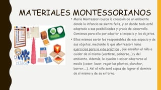 MATERIALES MONTESSORIANOS
• María Montessori busca la creación de un ambiente
donde la infancia se sienta feliz, y en donde todo esté
adaptado a sus posibilidades y grado de desarrollo.
Comienza para ello por adaptar el espacio y los objetos.
• Ellos mismos serán los responsables de ese espacio y de
sus objetos, mediante lo que Montessori llama
ejercicios para la vida práctica , que enseñan al niño a
cuidar de sí mismo (vestirse, peinarse...) y del
ambiente. Además, le ayudan a saber adaptarse al
medio (coser, lavar, regar las plantas, planchar,
barrer,...). Así el niño será capaz de lograr el dominio
de sí mismo y de su entorno.
 