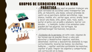 GRUPOS DE EJERCICIOS PARA LA VIDA
PRÁCTICA• -Cuidado del ambiente: aquí se pueden trabajar una
gran variedad de acciones como transportar una
silla, un taburete, una mesa; colocar prendas de
vestir en un perchero, doblar servilletas, ropa
blanca, toallas, etc; verter agua, arroz, arena; lavar
y secar una mesa, silla, plato, vaso, taza, suelo,
quitar el polvo con un paño o plumero; barrer con
escoba ...; y también, cuidar a los animales como
pueden ser los pájaros, las tortugas, las
gallinas(recoger los huevos), los peces...
• -Cuidados de la persona: en este caso, algunas de
las tareas que se pueden llevar a cabo son:
abrochar y desabrochar zapatos, vestidos,
delantales; vestirse y desvestirse doblando la ropa
correctamente; lavarse las manos, los dientes,
bañarse...; cepillar vestidos quitándole las manchas,
cepillar el pelo; limpiar los zapatos y comportarse
con corrección en la mesa.
 