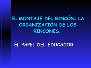 EL MONTAJE DEL RINCÓN: LA ORGANIZACIÓN DE LOS RINCONES.   EL PAPEL DEL EDUCADOR. 
